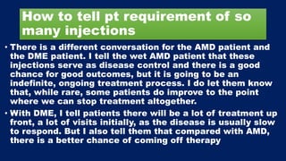How to tell pt requirement of so
many injections
• There is a different conversation for the AMD patient and
the DME patient. I tell the wet AMD patient that these
injections serve as disease control and there is a good
chance for good outcomes, but it is going to be an
indefinite, ongoing treatment process. I do let them know
that, while rare, some patients do improve to the point
where we can stop treatment altogether.
• With DME, I tell patients there will be a lot of treatment up
front, a lot of visits initially, as the disease is usually slow
to respond. But I also tell them that compared with AMD,
there is a better chance of coming off therapy
 