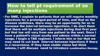 How to tell pt requirement of so
many injections
• For DME, I explain to patients that we will require monthly
injections for a prolonged period of time, and that as the
disease stabilizes, there may be an opportunity for us to
increase the interval between injections. I do alert them
that there will be multiple injections during that first year
but that too will vary from one patient to the next. Once I
have a patient’s visual acuity and edema within a normal
range, I begin a TAE regimen. I inform him or her that we
may need to cut back interval between injections if there
is a recurrence. If they have stable vision but thick
edema, I will discuss need to introduce combination therapy
 