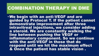 COMBINATION THERAPY IN DME
• We begin with an anti-VEGF and are
guided by Protocol T. If the patient cannot
demonstrate improvement after three
intravitreal injections, we consider adding
a steroid. We are constantly walking the
line between pushing the VEGF or
inflammatory component. So we continue
with the anti-VEGF in those that do
respond until we hit the maximum effect
& Once the patient has stable vision .
 