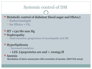 Systemic control of DM
Metabolic control of diabetes( blood sugar and HbA1c)
 Endocrinologist
 for HbA1c <7%,
HT <130/80 mm Hg
Nephropathy
 Fluid retention ,progression of maculopathy and DR
Hyperlipidemia
- Increased exudation
- LDL Lipoproteins are and < 100mg/dl
Anemia
Resolution of micro aneurysms with correction of anemia (BJO Feb 2005)
 