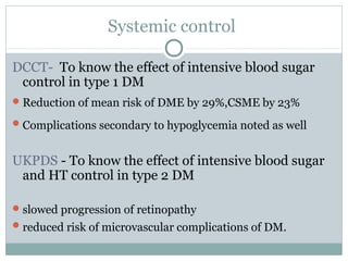 Systemic control
DCCT- To know the effect of intensive blood sugar
control in type 1 DM
Reduction of mean risk of DME by 29%,CSME by 23%
Complications secondary to hypoglycemia noted as well
UKPDS - To know the effect of intensive blood sugar
and HT control in type 2 DM
slowed progression of retinopathy
reduced risk of microvascular complications of DM.
 