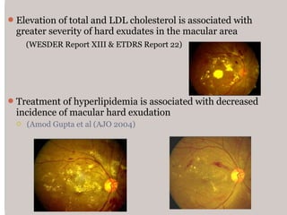 Elevation of total and LDL cholesterol is associated with
greater severity of hard exudates in the macular area
(WESDER Report XIII & ETDRS Report 22)
Treatment of hyperlipidemia is associated with decreased
incidence of macular hard exudation
 (Amod Gupta et al (AJO 2004)
 