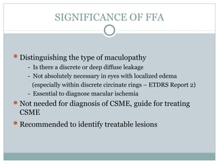 SIGNIFICANCE OF FFA
Distinguishing the type of maculopathy
- Is there a discrete or deep diffuse leakage
- Not absolutely necessary in eyes with localized edema
(especially within discrete circinate rings – ETDRS Report 2)
- Essential to diagnose macular ischemia
Not needed for diagnosis of CSME, guide for treating
CSME
Recommended to identify treatable lesions
 