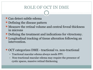 ROLE OF OCT IN DME
Can detect subtle edema
Defining the disease pattern
Measure the retinal volume and central foveal thickness
in microns
Defining the treatment and indications for vitrectomy.
Longitudinal tracking of tissue alteration following an
intervention.
OCT categorizes DME - tractional vs. non-tractional
- Tractional macular edema always needs PPV.
- Non-tractional macular edema may require the presence of
cystic spaces, massive retinal thickening
 