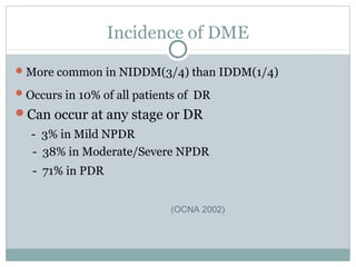 Incidence of DME
More common in NIDDM(3/4) than IDDM(1/4)
Occurs in 10% of all patients of DR
Can occur at any stage or DR
- 3% in Mild NPDR
- 38% in Moderate/Severe NPDR
- 71% in PDR
(OCNA 2002)
 