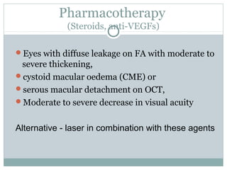 Pharmacotherapy
(Steroids, anti-VEGFs)
Eyes with diffuse leakage on FA with moderate to
severe thickening,
cystoid macular oedema (CME) or
serous macular detachment on OCT,
Moderate to severe decrease in visual acuity
Alternative - laser in combination with these agents
 