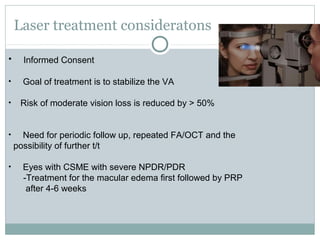 Laser treatment consideratons
• Informed Consent
• Goal of treatment is to stabilize the VA
• Risk of moderate vision loss is reduced by > 50%
• Need for periodic follow up, repeated FA/OCT and the
possibility of further t/t
• Eyes with CSME with severe NPDR/PDR
-Treatment for the macular edema first followed by PRP
after 4-6 weeks
 