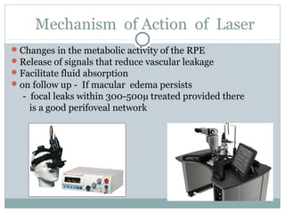 Mechanism of Action of Laser
Changes in the metabolic activity of the RPE
Release of signals that reduce vascular leakage
Facilitate fluid absorption
on follow up - If macular edema persists
- focal leaks within 300-500µ treated provided there
is a good perifoveal network
 