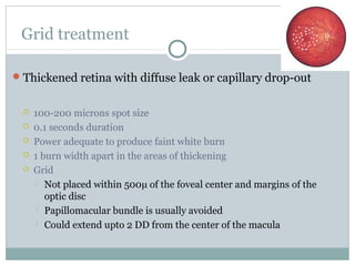 Grid treatment
Thickened retina with diffuse leak or capillary drop-out
 100-200 microns spot size
 0.1 seconds duration
 Power adequate to produce faint white burn
 1 burn width apart in the areas of thickening
 Grid
 Not placed within 500µ of the foveal center and margins of the
optic disc
 Papillomacular bundle is usually avoided
 Could extend upto 2 DD from the center of the macula
 