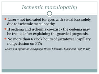 Ischemic maculopathy
Laser - not indicated for eyes with visual loss solely
due to ischemic maculopathy.
If oedema and ischemia co-exist - the oedema may
be treated after explaining the guarded prognosis.
No more than 6 clock hours of juxtafoveal capillary
nonperfusion on FFA
Laser’s in ophthalmic surgery: David b karlin : blackwell 1995 P. 105
 