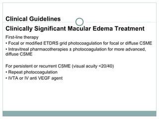 Clinical Guidelines
Clinically Significant Macular Edema Treatment
First-line therapy
• Focal or modified ETDRS grid photocoagulation for focal or diffuse CSME
• Intravitreal pharmacotherapies ± photocoagulation for more advanced,
diffuse CSME
For persistent or recurrent CSME (visual acuity <20/40)
• Repeat photocoagulation
• IVTA or IV anti VEGF agent
 