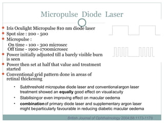 Micropulse Diode Laser
 Iris Oculight Micropulse 810 nm diode laser
 Spot size : 200 - 500
 Micropulse :
On time - 100 - 300 microsec
Off time - 1900-1700microsec
 Power initially adjusted till a barely visible burn
is seen
 Power then set at half that value and treatment
started
 Conventional grid pattern done in areas of
retinal thickening
• Subthreshold micropulse diode laser and conventionalargon laser
treatment showed an equally good effect on visualacuity
• Stabilisingor even improving effect on macular oedema
• combinationof primary diode laser and supplementary argon laser
might beparticularly favourable in reducing diabetic macular oedema
British Journal of Ophthalmology 2004;88:1173-1179
 