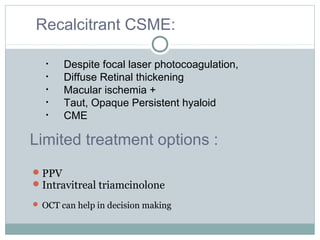 PPV
Intravitreal triamcinolone
 OCT can help in decision making
Recalcitrant CSME:
• Despite focal laser photocoagulation,
• Diffuse Retinal thickening
• Macular ischemia +
• Taut, Opaque Persistent hyaloid
• CME
Limited treatment options :
 