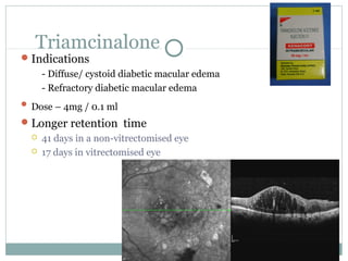 Triamcinalone
Indications
- Diffuse/ cystoid diabetic macular edema
- Refractory diabetic macular edema
 Dose – 4mg / 0.1 ml
Longer retention time
 41 days in a non-vitrectomised eye
 17 days in vitrectomised eye
 