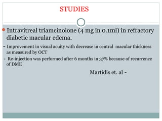 STUDIES
Intravitreal triamcinolone (4 mg in 0.1ml) in refractory
diabetic macular edema.
- Improvement in visual acuity with decrease in central macular thickness
as measured by OCT
- Re-injection was performed after 6 months in 37% because of recurrence
of DME
Martidis et. al -
 