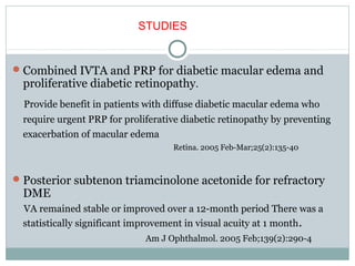 Combined IVTA and PRP for diabetic macular edema and
proliferative diabetic retinopathy.
Provide benefit in patients with diffuse diabetic macular edema who
require urgent PRP for proliferative diabetic retinopathy by preventing
exacerbation of macular edema
Retina. 2005 Feb-Mar;25(2):135-40
Posterior subtenon triamcinolone acetonide for refractory
DME
VA remained stable or improved over a 12-month period There was a
statistically significant improvement in visual acuity at 1 month.
Am J Ophthalmol. 2005 Feb;139(2):290-4
STUDIES
 