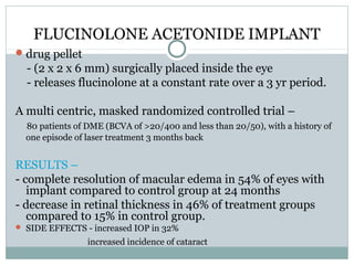 FLUCINOLONE ACETONIDE IMPLANT
drug pellet
- (2 x 2 x 6 mm) surgically placed inside the eye
- releases flucinolone at a constant rate over a 3 yr period.
A multi centric, masked randomized controlled trial –
80 patients of DME (BCVA of >20/400 and less than 20/50), with a history of
one episode of laser treatment 3 months back
RESULTS –
- complete resolution of macular edema in 54% of eyes with
implant compared to control group at 24 months
- decrease in retinal thickness in 46% of treatment groups
compared to 15% in control group.
 SIDE EFFECTS - increased IOP in 32%
increased incidence of cataract
 