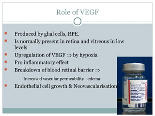 Role of VEGF
 Produced by glial cells, RPE.
 Is normally present in retina and vitreous in low
levels
 Upregulation of VEGF ⇒ by hypoxia
 Pro inflammatory effect
 Breakdown of blood retinal barrier ⇒
-Increased vascular permeability - edema
 Endothelial cell growth & Neovascularisation
 