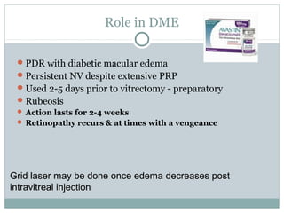 Role in DME
PDR with diabetic macular edema
Persistent NV despite extensive PRP
Used 2-5 days prior to vitrectomy - preparatory
Rubeosis
 Action lasts for 2-4 weeks
 Retinopathy recurs & at times with a vengeance
Grid laser may be done once edema decreases postGrid laser may be done once edema decreases post
intravitreal injectionintravitreal injection
 
