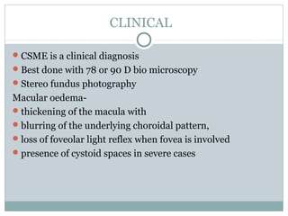 CLINICAL
CSME is a clinical diagnosis
Best done with 78 or 90 D bio microscopy
Stereo fundus photography
Macular oedema-
thickening of the macula with
blurring of the underlying choroidal pattern,
loss of foveolar light reflex when fovea is involved
presence of cystoid spaces in severe cases
 