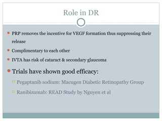 Role in DR
 PRP removes the incentive for VEGF formation thus suppressing their
release
 Complimentary to each other
 IVTA has risk of cataract & secondary glaucoma
Trials have shown good efficacy:
 Pegaptanib sodium: Macugen Diabetic Retinopathy Group
 Ranibizumab: READ Study by Nguyen et al
 