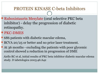 PROTEIN KINASE C-beta Inhibitors
Ruboxistaurin Mesylate (oral selective PKC beta
inhibitor) - delay the progression of diabetic
retinopathy.
PKC-DMES
686 patients with diabetic macular edema,
BCVA 20/25 or better and no prior laser treatment.
At 36 months - excluding the patients with poor glycemic
control showed a reduction in progression of DME
Aiello RC et al, initial results of PKC beta inhibitor diabetic macular edema
study. D iabetologica 2003;46:A42
 