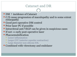 Cataract and DR
DM ↑ incidence of Cataract
C/E cause progression of maculopathy and to some extent
retinopathy
Good peri-operative DM control
Prior laser PC if possible
Intravitreal anti VEGF can be given in suspicious cases
If not ⇒ early post-operative laser
Phacoemulsification
 Lesser inflammation
 Larger CCC (anterior capsular contraction)
 Large diameter non-silicone IOL
Combined with vitrectomy and endolaser
 