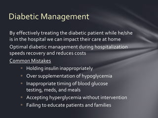 Diabetic Management
By effectively treating the diabetic patient while he/she
is in the hospital we can impact their care at home
Optimal diabetic management during hospitalization
speeds recovery and reduces costs
Common Mistakes
        Holding insulin inappropriately
        Over supplementation of hypoglycemia
        Inappropriate timing of blood glucose
         testing, meds, and meals
        Accepting hyperglycemia without intervention
        Failing to educate patients and families
 
