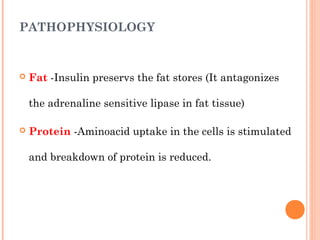 PATHOPHYSIOLOGY
 Fat -Insulin preservs the fat stores (It antagonizes
the adrenaline sensitive lipase in fat tissue)
 Protein -Aminoacid uptake in the cells is stimulated
and breakdown of protein is reduced.
 