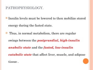 PATHOPHYSIOLOGY.
 Insulin levels must be lowered to then mobilize stored
energy during the fasted state.
 Thus, in normal metabolism, there are regular
swings between the postprandial, high-insulin
anabolic state and the fasted, low-insulin
catabolic state that affect liver, muscle, and adipose
tissue .
 