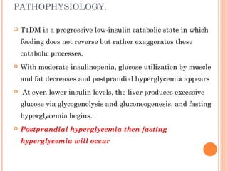 PATHOPHYSIOLOGY.
 T1DM is a progressive low-insulin catabolic state in which
feeding does not reverse but rather exaggerates these
catabolic processes.
 With moderate insulinopenia, glucose utilization by muscle
and fat decreases and postprandial hyperglycemia appears
 At even lower insulin levels, the liver produces excessive
glucose via glycogenolysis and gluconeogenesis, and fasting
hyperglycemia begins.
 Postprandial hyperglycemia then fasting
hyperglycemia will occur
 