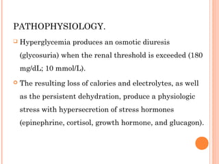 PATHOPHYSIOLOGY.
 Hyperglycemia produces an osmotic diuresis
(glycosuria) when the renal threshold is exceeded (180
mg/dL; 10 mmol/L).
 The resulting loss of calories and electrolytes, as well
as the persistent dehydration, produce a physiologic
stress with hypersecretion of stress hormones
(epinephrine, cortisol, growth hormone, and glucagon).
 