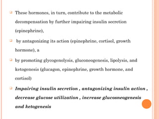  These hormones, in turn, contribute to the metabolic
decompensation by further impairing insulin secretion
(epinephrine),
 by antagonizing its action (epinephrine, cortisol, growth
hormone), a
 by promoting glycogenolysis, gluconeogenesis, lipolysis, and
ketogenesis (glucagon, epinephrine, growth hormone, and
cortisol)
 Impairing insulin secretion , antagonizing insulin action ,
decrease glucose utilization , increase glucosneogenesis
and ketogenesis
 