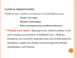 CLINICAL PRESENTATION
Childhood type 1 diabetes can present in several different ways.
 Classic new onset
 Diabetic ketoacidosis
 Silent (asymptomatic) incidental discovery
 Classic new onset - Hyperglycemia without acidosis is the
most common presentation of childhood type 1 diabetes.
Symptoms are caused by hyperglycemia and include polyuria,
polydipsia, weight loss despite increased appetite initially
(polyphagia), and lethargy.
 