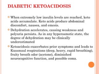 DIABETIC KETOACIDOSIS
 When extremely low insulin levels are reached, keto
acids accumulate. Keto acids produce abdominal
discomfort, nausea, and emesis.
 Dehydration accelerates, causing weakness and
polyuria persists. As in any hyperosmotic state, the
degree of dehydration may be clinically
underestimated
 Ketoacidosis exacerbates prior symptoms and leads to
Kussmaul respirations (deep, heavy, rapid breathing),
fruity breath odor (acetone), diminished
neurocognitive function, and possible coma.
 