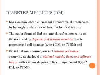 DIABETES MELLITUS (DM)
 Is a common, chronic, metabolic syndrome characterized
by hyperglycemia as a cardinal biochemical feature.
 The major forms of diabetes are classified according to
those caused by deficiency of insulin secretion due to
pancreatic β-cell damage (type 1 DM, or T1DM) and
 those that are a consequence of insulin resistance
occurring at the level of skeletal muscle, liver, and adipose
tissue, with various degrees of β-cell impairment (type 2
DM, or T2DM).
 