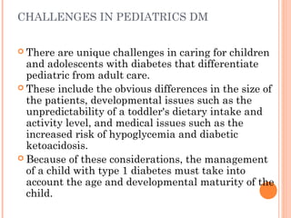 CHALLENGES IN PEDIATRICS DM
 There are unique challenges in caring for children
and adolescents with diabetes that differentiate
pediatric from adult care.
 These include the obvious differences in the size of
the patients, developmental issues such as the
unpredictability of a toddler's dietary intake and
activity level, and medical issues such as the
increased risk of hypoglycemia and diabetic
ketoacidosis.
 Because of these considerations, the management
of a child with type 1 diabetes must take into
account the age and developmental maturity of the
child.
 