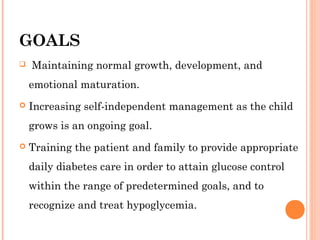 GOALS 
 Maintaining normal growth, development, and
emotional maturation.
 Increasing self-independent management as the child
grows is an ongoing goal.
 Training the patient and family to provide appropriate
daily diabetes care in order to attain glucose control
within the range of predetermined goals, and to
recognize and treat hypoglycemia.
 