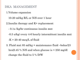 DKA MANAGEMENT
1.Volume expansion
10-20 ml/kg R/L or N/S over 1 hour
2.Insulin therapy and K+ replacement
- 0.1u /kg/hr continuous insulin mxt
-0.5 u/kg/ every 4-6 hourly intermittent insulin mxt
-K + 20-40 meq/L of fluid
3. Fluid mxt 85 ml/kg + maintenance fluid –bolus/23
hrs(0.45 % N/S and when glucose is < 250 mg/dl
change the fluid to 5 % D/W
 
