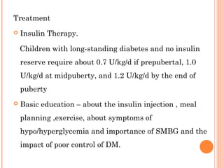 Treatment
 Insulin Therapy.
Children with long-standing diabetes and no insulin
reserve require about 0.7 U/kg/d if prepubertal, 1.0
U/kg/d at midpuberty, and 1.2 U/kg/d by the end of
puberty
 Basic education – about the insulin injection , meal
planning ,exercise, about symptoms of
hypo/hyperglycemia and importance of SMBG and the
impact of poor control of DM.
 