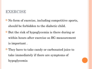 EXERCISE
 No form of exercise, including competitive sports,
should be forbidden to the diabetic child.
 But the risk of hypoglycemia is there during or
within hours after exercise so BG measurement
is important .
 They have to take candy or carbonated juice to
take immediately if there are symptoms of
hypoglycemia
 