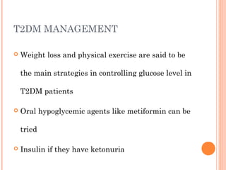 T2DM MANAGEMENT
 Weight loss and physical exercise are said to be
the main strategies in controlling glucose level in
T2DM patients
 Oral hypoglycemic agents like metiformin can be
tried
 Insulin if they have ketonuria
 