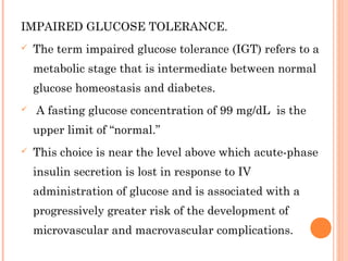 IMPAIRED GLUCOSE TOLERANCE.
 The term impaired glucose tolerance (IGT) refers to a
metabolic stage that is intermediate between normal
glucose homeostasis and diabetes.
 A fasting glucose concentration of 99 mg/dL is the
upper limit of “normal.”
 This choice is near the level above which acute-phase
insulin secretion is lost in response to IV
administration of glucose and is associated with a
progressively greater risk of the development of
microvascular and macrovascular complications.
 
