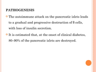 PATHOGENESIS
 The autoimmune attack on the pancreatic islets leads
to a gradual and progressive destruction of β cells,
with loss of insulin secretion.
 It is estimated that, at the onset of clinical diabetes,
80–90% of the pancreatic islets are destroyed.
 
