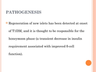 PATHOGENESIS
 Regeneration of new islets has been detected at onset
of T1DM, and it is thought to be responsible for the
honeymoon phase (a transient decrease in insulin
requirement associated with improved β-cell
function).
 