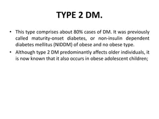 TYPE 2 DM.
• This type comprises about 80% cases of DM. It was previously
called maturity-onset diabetes, or non-insulin dependent
diabetes mellitus (NIDDM) of obese and no obese type.
• Although type 2 DM predominantly affects older individuals, it
is now known that it also occurs in obese adolescent children;
 