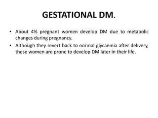 GESTATIONAL DM.
• About 4% pregnant women develop DM due to metabolic
changes during pregnancy.
• Although they revert back to normal glycaemia after delivery,
these women are prone to develop DM later in their life.
 