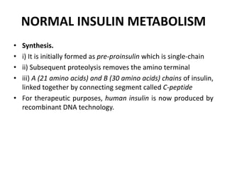 NORMAL INSULIN METABOLISM
• Synthesis.
• i) It is initially formed as pre-proinsulin which is single-chain
• ii) Subsequent proteolysis removes the amino terminal
• iii) A (21 amino acids) and B (30 amino acids) chains of insulin,
linked together by connecting segment called C-peptide
• For therapeutic purposes, human insulin is now produced by
recombinant DNA technology.
 