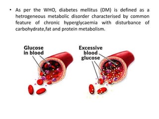 • As per the WHO, diabetes mellitus (DM) is defined as a
hetrogeneous metabolic disorder characterised by common
feature of chronic hyperglycaemia with disturbance of
carbohydrate,fat and protein metabolism.
 