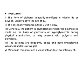 • Type 2 DM:
i) This form of diabetes generally manifests in middle life or
beyond, usually above the age of 40.
ii) The onset of symptoms in type 2 DM is slow.
iii) Generally, the patient is asymptomatic when the diagnosis is
made on the basis of glucosuria or hyperglycaemia during
physical examination, or may present with polyuria and
polydipsia.
iv) The patients are frequently obese and have unexplained
weakness and loss of weight.
v) Metabolic complications such as ketoacidosis are infrequent.
 